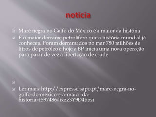  Maré negra no Golfo do México é a maior da história
 É o maior derrame petrolífero que a história mundial já
conheceu. Foram derramados no mar 780 milhões de
litros de petróleo e hoje a BP inicia uma nova operação
para parar de vez a libertação de crude.

 Ler mais: http://expresso.sapo.pt/mare-negra-no-
golfo-do-mexico-e-a-maior-da-
historia=f597486#ixzz3Y9D4bbsi
 