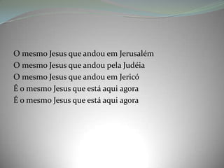 O mesmo Jesus que andou em Jerusalém
O mesmo Jesus que andou pela Judéia
O mesmo Jesus que andou em Jericó
É o mesmo Jesus que está aqui agora
É o mesmo Jesus que está aqui agora
 
