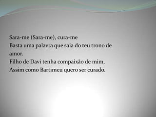 Sara-me (Sara-me), cura-me
Basta uma palavra que saia do teu trono de
amor.
Filho de Davi tenha compaixão de mim,
Assim como Bartimeu quero ser curado.
 