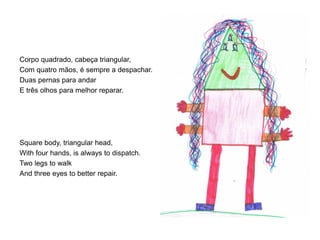 Corpo quadrado, cabeça triangular,
Com quatro mãos, é sempre a despachar.
Duas pernas para andar
E três olhos para melhor reparar.

Square body, triangular head,
With four hands, is always to dispatch.
Two legs to walk
And three eyes to better repair.

 