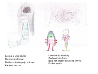 Levei-a a uma fábrica
De lixo transformar.
Dei-lhe bolo de queijo e doces
Para ela lanchar.

I took her to a factory
Garbage transform.
gave her cheese cake and sweets
For her snack.

 