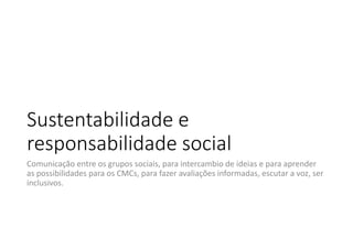 Sustentabilidade e 
responsabilidade social
Comunicação entre os grupos sociais, para intercambio de ideias e para aprender 
as possibilidades para os CMCs, para fazer avaliações informadas, escutar a voz, ser 
inclusivos. 

 