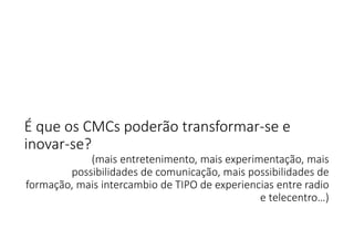 É que os CMCs poderão transformar‐se e 
inovar‐se? 
(mais entretenimento, mais experimentação, mais 
possibilidades de comunicação, mais possibilidades de 
formação, mais intercambio de TIPO de experiencias entre radio 
e telecentro…) 

 