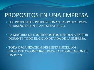 PROPOSITOS EN UNA EMPRESALOS PROPOSITOS PROPORCIONAN LAS PAUTAS PARA EL DISEÑO DE UN PLAN ESTRATEGICO.LA MAYORIA DE LOS PROPOSITOS TIENDEN A EXISTIR DURANTE TODO EL CICLO DE VIDA DE LA EMPRESA.TODA ORGANIZACIÓN DEBE ESTABLECER LOS PROPOSITOS COMO BASE PARA LA FORMULACION DE UN PLAN.