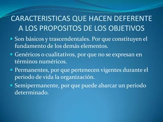 CARACTERISTICAS QUE HACEN DEFERENTE A LOS PROPOSITOS DE LOS OBJETIVOSSon básicos y trascendentales. Por que constituyen el fundamento de los demás elementos. Genéricos o cualitativos, por que no se expresan en términos numéricos.Permanentes, por que pertenecen vigentes durante el periodo de vida la organización.Semipermanente, por que puede abarcar un periodo determinado.