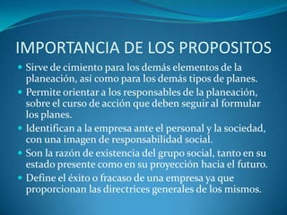IMPORTANCIA DE LOS PROPOSITOSSirve de cimiento para los demás elementos de la planeación, así como para los demás tipos de planes.Permite orientar a los responsables de la planeación, sobre el curso de acción que deben seguir al formular los planes.Identifican a la empresa ante el personal y la sociedad, con una imagen de responsabilidad social.Son la razón de existencia del grupo social, tanto en su estado presente como en su proyección hacia el futuro.Define el éxito o fracaso de una empresa ya que proporcionan las directrices generales de los mismos.