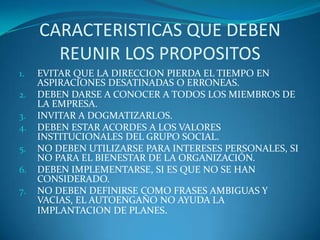 CARACTERISTICAS QUE DEBEN REUNIR LOS PROPOSITOSEVITAR QUE LA DIRECCION PIERDA EL TIEMPO EN ASPIRACIONES DESATINADAS O ERRONEAS.DEBEN DARSE A CONOCER A TODOS LOS MIEMBROS DE LA EMPRESA.INVITAR A DOGMATIZARLOS.DEBEN ESTAR ACORDES A LOS VALORES INSTITUCIONALES DEL GRUPO SOCIAL.NO DEBEN UTILIZARSE PARA INTERESES PERSONALES, SI NO PARA EL BIENESTAR DE LA ORGANIZACIÓN.DEBEN IMPLEMENTARSE, SI ES QUE NO SE HAN CONSIDERADO.NO DEBEN DEFINIRSE COMO FRASES AMBIGUAS Y VACIAS, EL AUTOENGAÑO NO AYUDA LA IMPLANTACION DE PLANES.  