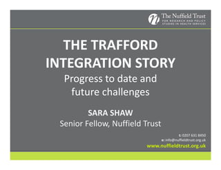 THE TRAFFORD 
INTEGRATION STORY
  Progress to date and 
   future challenges
                 g
         SARA SHAW
 Senior Fellow, Nuffield Trust
                                           t: 0207 631 8450
                                 e: info@nuffieldtrust.org.uk
                         www.nuffieldtrust.org.uk
 