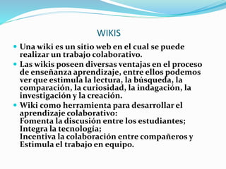 WIKIS
 Una wiki es un sitio web en el cual se puede
realizar un trabajo colaborativo.
 Las wikis poseen diversas ventajas en el proceso
de enseñanza aprendizaje, entre ellos podemos
ver que estimula la lectura, la búsqueda, la
comparación, la curiosidad, la indagación, la
investigación y la creación.
 Wiki como herramienta para desarrollar el
aprendizaje colaborativo:
Fomenta la discusión entre los estudiantes;
Integra la tecnología;
Incentiva la colaboración entre compañeros y
Estimula el trabajo en equipo.
 
