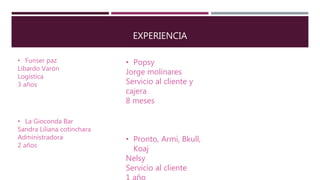 EXPERIENCIA
• Funser paz
Libardo Varón
Logística
3 años
• La Gioconda Bar
Sandra Liliana cotinchara
Administradora
2 años
• Popsy
Jorge molinares
Servicio al cliente y
cajera
8 meses
• Pronto, Armi, Bkull,
Koaj
Nelsy
Servicio al cliente
 