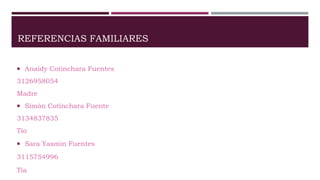 REFERENCIAS FAMILIARES
 Anaidy Cotinchara Fuentes
3126958054
Madre
 Simón Cotinchara Fuente
3134837835
Tío
 Sara Yasmin Fuentes
3115754996
Tía
 