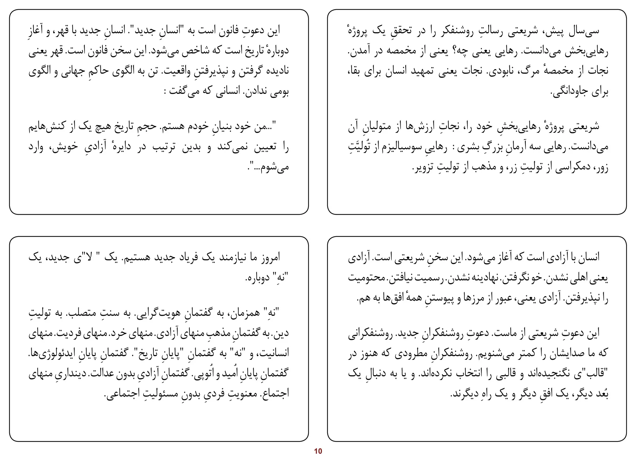 ‫ِ‬            ‫ِ‬                   ‫ِ‬
‫این دعوت فانون است به "انسان جدید". انسان جدید با قهر، و آغازِ‬                                            ‫ِ‬
                                                                           ‫سیسال پیش، شریعتی رسالت روشنفکر را در تحقق یک پروژهٔ‬
                                                                                       ‫ِ‬
 ‫دوبارهٔ تاریخ است که شاخص میشود. این سخن فانون است. قهر یعنی‬               ‫رهاییبخش میدانست. رهایی یعنی چه؟ یعنی از مخمصه در آمدن.‬
 ‫نادیده گرفتن و نپذیرفتن واقعیت. تن به الگوی حاکم جهانی و الگوی‬
                  ‫ِ‬                        ‫ِ‬                                ‫نجات از مخمصه مرگ، نابودی. نجات یعنی تمهید انسان برای بقا،‬
                                                                                                                         ‫ٔ‬
                                    ‫بومی ندادن. انسانی که میگفت :‬                                                          ‫برای جاودانگی.‬

‫"...من خود بنیان خودم هستم. حجم تاریخ هیچ یک از کنشهایم‬
                        ‫ِ‬              ‫ِ‬                                        ‫ِ‬                     ‫ِ‬
                                                                           ‫شریعتی پروژهٔ رهاییبخش خود را، نجات ارزشها از متولیان آن‬
                                                                                                                   ‫ِ‬
            ‫ِ‬
‫را تعیین نمیکند و بدین ترتیب در دایرهٔ آزادی خویش، وارد‬                    ‫ِ‬                                    ‫ِ ِ‬
                                                                           ‫میدانست. رهایی سه آرمان بزرگ بشری : رهایی سوسیالیزم از تُولیَّت‬
                                                                                                  ‫ِ‬
                                                ‫میشوم...".‬                                           ‫ِ‬                   ‫ِ‬
                                                                                              ‫زور، دمکراسی از تولیت زر، و مذهب از تولیت تزویر.‬




‫امروز ما نیازمند یک فریاد جدید هستیم. یک " ال"ی جدید، یک‬                   ‫انسان با آزادی است که آغاز میشود. این سخن شریعتی است. آزادی‬
                                                                                             ‫ِ‬
                                               ‫"نهِ" دوباره.‬               ‫یعنی اهلی نشدن. خو نگرفتن. نهادینه نشدن. رسمیت نیافتن. محتومیت‬
                                                                            ‫را نپذیرفتن. آزادی یعنی، عبور از مرزها و پیوستن همه افقها به هم.‬
                                                                                         ‫ِ ٔ‬
‫"نهِ" همزمان، به گفتمان هویتگرایی. به سنت متصلب. به تولیت‬
 ‫ِ‬                 ‫ِ‬                    ‫ِ‬
                                             ‫ِ‬
‫دین. به گفتمان مذهب منهای آزادی. منهای خرد. منهای فردیت. منهای‬
                                                    ‫ِ‬                                                   ‫ِ‬                       ‫ِ‬
                                                                           ‫این دعوت شریعتی از ماست. دعوت روشنفکران جدید. روشنفکرانی‬
                                                                                             ‫ِ‬
‫انسانیت، و "نه" به گفتمان "پایان تاریخ". گفتمان پایان ایدئولوژیها.‬
             ‫ِ ِ‬                  ‫ِ‬       ‫ِ‬                                ‫که ما صدایشان را کمتر میشنویم. روشنفکران مطرودی که هنوز در‬
                                                                                                ‫ِ‬
‫گفتمان پایان اُمید و اُتوپی. گفتمان آزادی بدون عدالت. دینداری منهای‬
       ‫ِ‬                    ‫ِ ِ‬                        ‫ِ ِ‬                 ‫"قالب"ی نگنجیدهاند و قالبی را انتخاب نکردهاند. و یا به دنبال یک‬
                                                                               ‫ِ‬
                              ‫ِ‬        ‫ِ ِ ِ‬
                     ‫اجتماع. معنویت فردی بدون مسئولیت اجتماعی.‬                                      ‫بُعد دیگر، یک افق دیگر و یک راهِ دیگرند.‬
                                                                                                                            ‫ِ‬


‫‪Print‬‬     ‫‪search‬‬                                            ‫‪Prev‬‬      ‫01‬     ‫‪Next‬‬                                ‫‪Home‬‬         ‫‪Full‬‬        ‫‪Exit‬‬
 