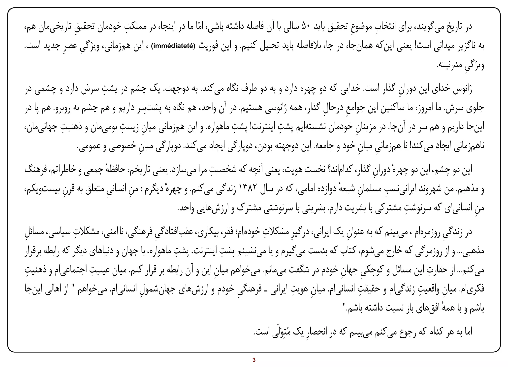 ‫ِ‬                                                                           ‫ِ‬
‫در تاریخ میگویند، برای انتخاب موضوعِ تحقیق باید 05 سالی با آن فاصله داشته باشی، امّا ما در اینجا، در مملکت خودمان تحقیق تاریخیمان هم،‬
              ‫ِ‬
‫به ناگزیر میدانی است! یعنی اینکه همانجا، در جا، بالفاصله باید تحلیل کنیم. و این فوریت )‪ ، )immédiateté‬این همزمانی، ویژگی عصرِ جدید است.‬
                ‫ِ‬
                                                                                                                          ‫ویژگی مدرنیته.‬
                                                                                                                                   ‫ِ‬
                        ‫ِ‬
‫ژانوس خدای این دوران گذار است. خدایی که دو چهره دارد و به دو طرف نگاه میکند. به دوجهت. یک چشم در پشت سرش دارد و چشمی در‬
                                                                                                             ‫ِ‬
‫جلوی سرش. ما امروز، ما ساکنین این جوامع درحال گذار، همه ژانوسی هستیم. در آن واحد، هم نگاه به پشتِسر داریم و هم چشم به روبرو. هم پا در‬
                                                                                        ‫ِ‬     ‫ِ‬
            ‫ِ‬                ‫ِ ِ‬                              ‫ِ‬           ‫ِ‬
‫اینجا داریم و هم سر در آنجا. در مزینان خودمان نشستهایم پشت اینترنت! پشت ماهواره. و این همزمانی میان زیست بومیمان و ذهنیت جهانیمان،‬
                                                                                                 ‫ِ‬
                 ‫ناهمزمانی ایجاد میکند! نا همزمانی میان خود و جامعه. این دوجهته بودن، دوپارگی ایجاد میکند. دوپارگی میان خصوصی و عمومی.‬
                                  ‫ِ‬                                                                ‫ِ ِ‬
                       ‫ٔ‬                               ‫ِ‬
‫این دو چشم، این دو چهرهٔ دوران گذار، کداماند؟ نخست هویت، یعنی آنچه که شخصیت مرا میسازد. یعنی تاریخم، حافظه جمعی و خاطراتم، فرهنگ‬
                                                                                                    ‫ِ‬
           ‫ِ‬            ‫ِ ِ‬                                                                ‫ِ ٔ‬         ‫ِ‬
‫و مذهبم. من شهروند ایرانینسب مسلمان شیعه دوازده امامی، که در سال 2831 زندگی میکنم. و چهرهٔ دیگرم : من انسانی متعلق به قرن بیستویکم،‬
                                                                                                            ‫ِ‬
                                             ‫من انسانیای که سرنوشت مشترکی با بشریت دارم. بشریتی با سرنوشتی مشترک و ارزشهایی واحد.‬‫ِ‬
‫ِ‬               ‫ِ‬                         ‫ِ‬                            ‫ِ‬
‫در زندگی روزمرهام ، میبینم که به عنوان یک ایرانی، درگیرِ مشکالت خودمام؛ فقر، بیکاری، عقبافتادگی فرهنگی، نا امنی، مشکالت سیاسی، مسائل‬
                                                                                               ‫ِ‬                             ‫ِ‬
                                                ‫ِ‬            ‫ِ‬
‫مذهبی... و از روزمرگی که خارج میشوم، کتاب که بدست میگیرم و یا مینشینم پشت اینترنت، پشت ماهواره، با جهان و دنیاهای دیگر که رابطه برقرار‬
 ‫ِ‬                   ‫ِ ِ‬                                                                                               ‫ِ‬
‫میکنم... از حقارت این مسائل و کوچکی جهان خودم در شگفت میمانم. میخواهم میان این و آن رابطه بر قرار کنم. میان عینیت اجتماعیام و ذهنیت‬
                                                           ‫ِ‬                                 ‫ِ ِ‬
                                                                                 ‫ِ ِ‬              ‫ِ‬                 ‫ِ‬
‫فکریام. میان واقعیت زندگیام و حقیقت انسانیام. میان هویت ایرانی ـ فرهنگی خودم و ارزشهای جهانشمول انسانیام. میخواهم " از اهالی اینجا‬
                                   ‫ِ‬                             ‫ِ‬                                                          ‫ِ‬
                                                                                              ‫باشم و با همه افقهای باز نسبت داشته باشم."‬
                                                                                                                            ‫ٔ‬
                                                                   ‫اما به هر کدام که رجوع میکنم میبینم که در انحصارِ یک مُتِوَلّی است.‬

‫‪Print‬‬    ‫‪search‬‬                                        ‫‪Prev‬‬        ‫3‬        ‫‪Next‬‬                               ‫‪Home‬‬        ‫‪Full‬‬          ‫‪Exit‬‬
 