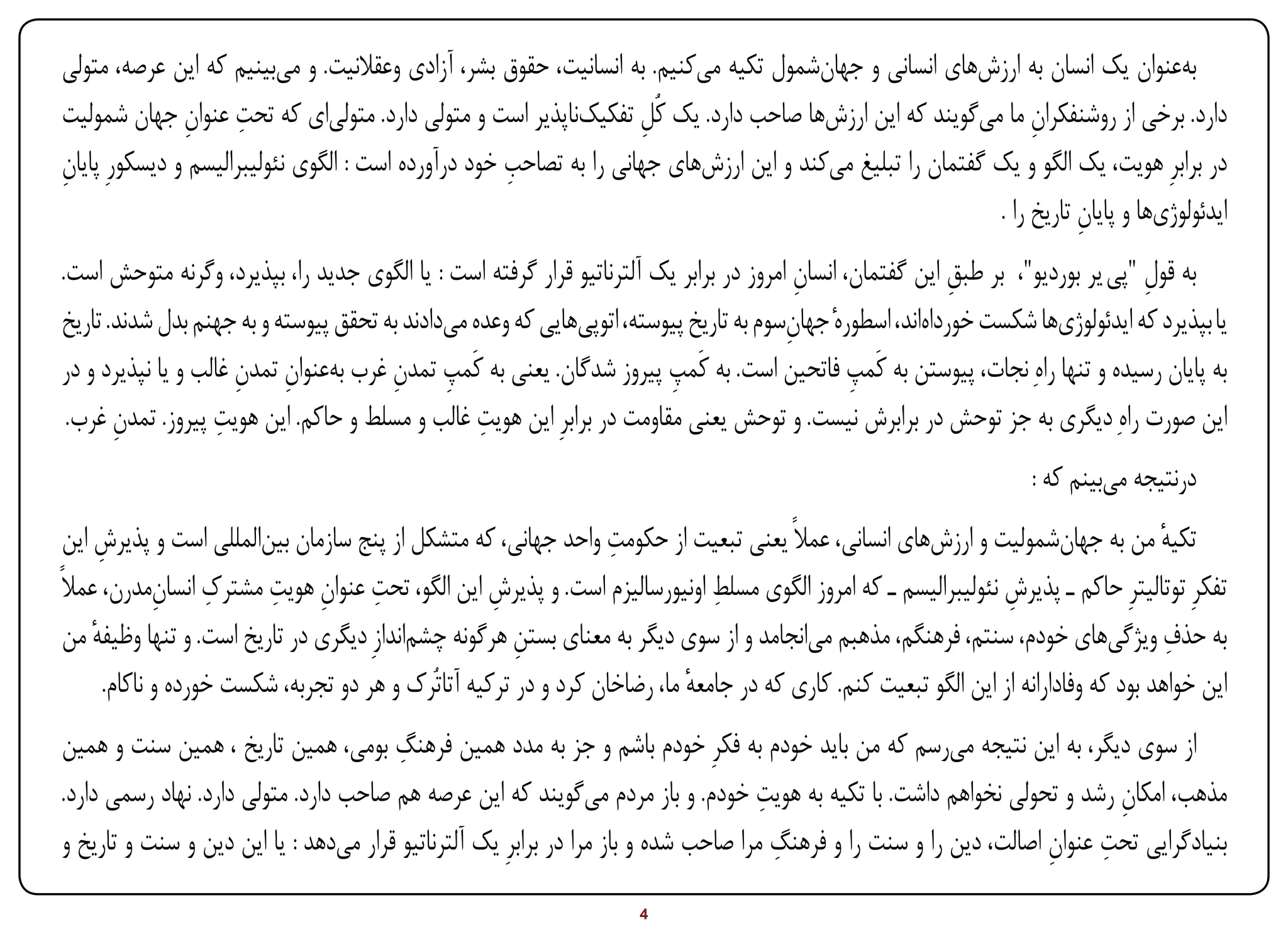 ‫بهعنوان یک انسان به ارزشهای انسانی و جهانشمول تکیه میکنیم. به انسانیت، حقوق بشر، آزادی وعقالنیت. و میبینیم که این عرصه، متولی‬
               ‫ِ ِ‬
‫دارد. برخی از روشنفکران ما میگویند که این ارزشها صاحب دارد. یک کُل تفکیکناپذیر است و متولی دارد. متولیای که تحت عنوان جهان شمولیت‬
                                                                    ‫ِ‬                                           ‫ِ‬
                                                     ‫ِ‬
‫در برابرِ هویت، یک الگو و یک گفتمان را تبلیغ میکند و این ارزشهای جهانی را به تصاحب خود درآورده است : الگوی نئولیبرالیسم و دیسکورِ پایان‬
‫ِ‬
                                                                                                           ‫ایدئولوژیها و پایان تاریخ را .‬
                                                                                                                      ‫ِ‬
‫به قول "پی یر بوردیو"، بر طبق این گفتمان، انسان امروز در برابر یک آلترناتیو قرار گرفته است : یا الگوی جدید را، بپذیرد، وگرنه متوحش است.‬
                                                                                         ‫ِ‬                  ‫ِ‬                    ‫ِ‬
‫یا بپذیرد که ایدئولوژیها شکست خورداهاند، اسطورهٔ جهانسوم به تاریخ پیوسته، اتوپیهایی که وعده میدادند به تحقق پیوسته و به جهنم بدل شدند. تاریخ‬
                                                                                       ‫ِ‬
‫به پایان رسیده و تنها راهِ نجات، پیوستن به کَمپ فاتحین است. به کَمپ پیروز شدگان. یعنی به کَمپ تمدن غرب بهعنوان تمدن غالب و یا نپذیرد و در‬
                      ‫ِ ِ‬              ‫ِ ِ‬                              ‫ِ‬                      ‫ِ‬
 ‫این صورت راهِ دیگری به جز توحش در برابرش نیست. و توحش یعنی مقاومت در برابرِ این هویت غالب و مسلط و حاکم. این هویت پیروز. تمدن غرب.‬
       ‫ِ‬            ‫ِ‬                             ‫ِ‬
                                                                                                                       ‫درنتیجه میبینم که :‬
       ‫ِ‬                                                            ‫ِ‬
 ‫تکیه من به جهانشمولیت و ارزشهای انسانی، عمالً یعنی تبعیت از حکومت واحد جهانی، که متشکل از پنج سازمان بینالمللی است و پذیرش این‬        ‫ٔ‬
               ‫ِ ِ‬         ‫ِ ِ ِ‬                                                ‫ِ‬
‫تفکرِ توتالیترِ حاکم ـ پذیرش نئولیبرالیسم ـ که امروز الگوی مسلط اونیورسالیزم است. و پذیرش این الگو، تحت عنوان هویت مشترک انسانمدرن، عمالً‬
                                                      ‫ِ‬                                                            ‫ِ‬
 ‫به حذف ویژگیهای خودم، سنتم، فرهنگم، مذهبم میانجامد و از سوی دیگر به معنای بستن هرگونه چشماندازِ دیگری در تاریخ است. و تنها وظیفه من‬
     ‫ٔ‬                                                   ‫ِ‬                                                                              ‫ِ‬
        ‫این خواهد بود که وفادارانه از این الگو تبعیت کنم. کاری که در جامعه ما، رضاخان کرد و در ترکیه آتاتُرک و هر دو تجربه، شکست خورده و ناکام.‬
                                                                             ‫ٔ‬
                                        ‫ِ‬
‫از سوی دیگر، به این نتیجه میرسم که من باید خودم به فکرِ خودم باشم و جز به مدد همین فرهنگ بومی، همین تاریخ ، همین سنت و همین‬
                                                                                     ‫ِ‬
‫مذهب، امکان رشد و تحولی نخواهم داشت. با تکیه به هویت خودم. و باز مردم میگویند که این عرصه هم صاحب دارد. متولی دارد. نهاد رسمی دارد.‬
                                                                                                                            ‫ِ‬
                                                                                       ‫ِ‬                             ‫ِ ِ‬
‫بنیادگرایی تحت عنوان اصالت، دین را و سنت را و فرهنگ مرا صاحب شده و باز مرا در برابرِ یک آلترناتیو قرار میدهد : یا این دین و سنت و تاریخ و‬

‫‪Print‬‬     ‫‪search‬‬                                          ‫‪Prev‬‬         ‫4‬        ‫‪Next‬‬                                ‫‪Home‬‬        ‫‪Full‬‬         ‫‪Exit‬‬
 
