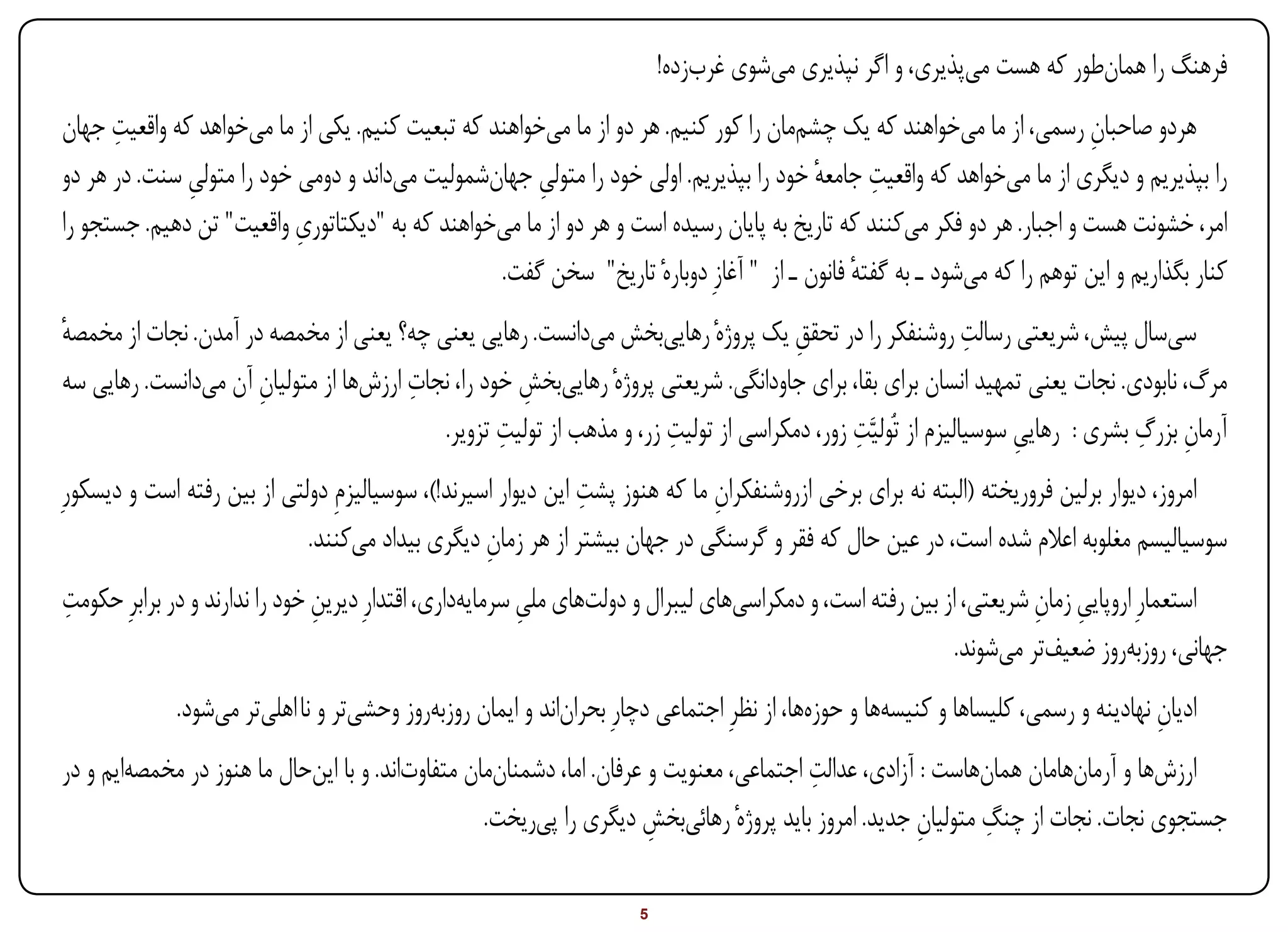 ‫فرهنگ را همانطور که هست میپذیری، و اگر نپذیری میشوی غربزده!‬
      ‫ِ‬
‫هردو صاحبان رسمی، از ما میخواهند که یک چشممان را کور کنیم. هر دو از ما میخواهند که تبعیت کنیم. یکی از ما میخواهد که واقعیت جهان‬
                                                                                                                        ‫ِ‬
              ‫ِ‬                                       ‫ِ‬                                ‫ِ ٔ‬
‫را بپذیریم و دیگری از ما میخواهد که واقعیت جامعه خود را بپذیریم. اولی خود را متولی جهانشمولیت میداند و دومی خود را متولی سنت. در هر دو‬
                           ‫ِ‬
‫امر، خشونت هست و اجبار. هر دو فکر میکنند که تاریخ به پایان رسیده است و هر دو از ما میخواهند که به "دیکتاتوری واقعیت" تن دهیم. جستجو را‬
                                                 ‫کنار بگذاریم و این توهم را که میشود ـ به گفته فانون ـ از " آغازِ دوبارهٔ تاریخ" سخن گفت.‬
                                                                                            ‫ٔ‬
‫ٔ‬                                                                                   ‫ِ‬                       ‫ِ‬
‫سیسال پیش، شریعتی رسالت روشنفکر را در تحقق یک پروژهٔ رهاییبخش میدانست. رهایی یعنی چه؟ یعنی از مخمصه در آمدن. نجات از مخمصه‬
                      ‫ِ‬                ‫ِ‬
‫مرگ، نابودی. نجات یعنی تمهید انسان برای بقا، برای جاودانگی. شریعتی پروژهٔ رهاییبخش خود را، نجات ارزشها از متولیان آن میدانست. رهایی سه‬
                                                    ‫ِ‬
                                                  ‫ِ‬                  ‫ِ‬                     ‫ِ‬                                  ‫ِ ِ‬
                                          ‫آرمان بزرگ بشری : رهایی سوسیالیزم از تُولیَّت زور، دمکراسی از تولیت زر، و مذهب از تولیت تزویر.‬
                                                                                                                 ‫ِ‬
                                                               ‫ِ‬
‫امروز، دیوار برلین فروریخته (البته نه برای برخی ازروشنفکران ما که هنوز پشت این دیوار اسیرند!)، سوسیالیزمِ دولتی از بین رفته است و دیسکورِ‬
                                                                              ‫ِ‬
                             ‫سوسیالیسم مغلوبه اعالم شده است، در عین حال که فقر و گرسنگی در جهان بیشتر از هر زمان دیگری بیداد میکنند.‬
                                                   ‫ِ‬
‫ِ‬
‫استعمارِ اروپایی زمان شریعتی، از بین رفته است، و دمکراسیهای لیبرال و دولتهای ملی سرمایهداری، اقتدارِ دیرین خود را ندارند و در برابرِ حکومت‬
                                ‫ِ‬                         ‫ِ‬                                                          ‫ِ ِ‬
                                                                                                            ‫جهانی، روزبهروز ضعیفتر میشوند.‬
             ‫ادیان نهادینه و رسمی، کلیساها و کنیسهها و حوزهها، از نظرِ اجتماعی دچارِ بحراناند و ایمان روزبهروز وحشیتر و نا اهلیتر میشود.‬
                                                                                                                                   ‫ِ‬
                                                                                        ‫ِ‬
‫ارزشها و آرمانهامان همانهاست : آزادی، عدالت اجتماعی، معنویت و عرفان. اما، دشمنانمان متفاوتاند. و با اینحال ما هنوز در مخمصهایم و در‬
                                                                      ‫ِ‬                              ‫ِ‬      ‫ِ‬
                                                  ‫جستجوی نجات. نجات از چنگ متولیان جدید. امروز باید پروژهٔ رهائیبخش دیگری را پیریخت.‬

‫‪Print‬‬    ‫‪search‬‬                                         ‫‪Prev‬‬        ‫5‬         ‫‪Next‬‬                               ‫‪Home‬‬        ‫‪Full‬‬          ‫‪Exit‬‬
 