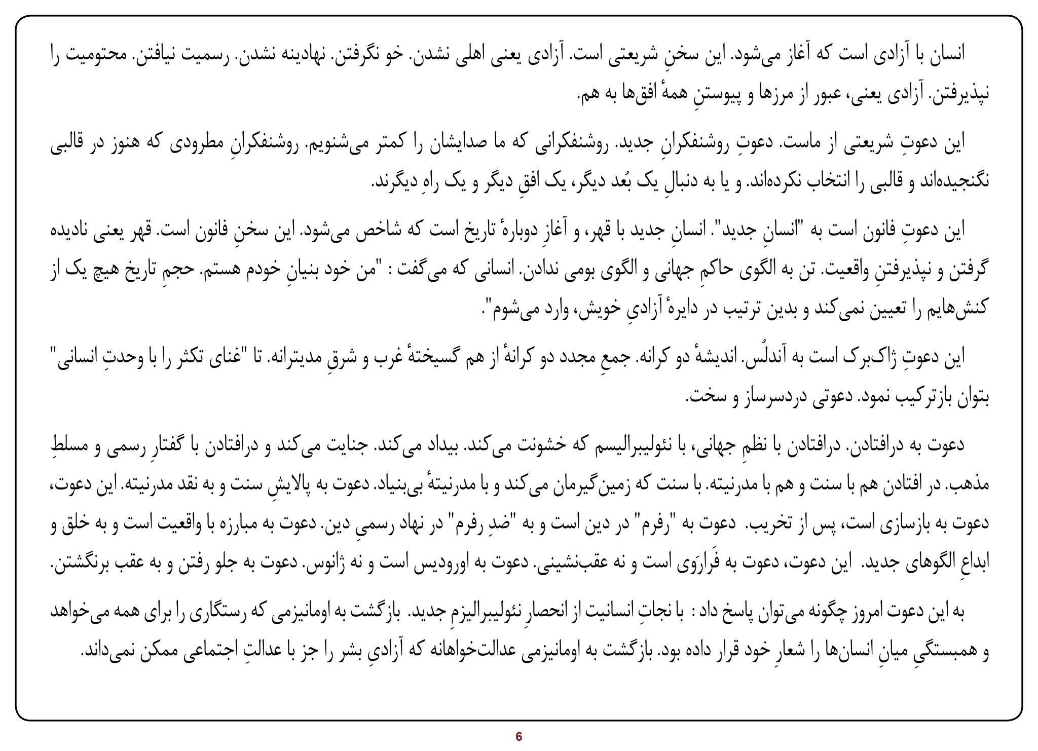 ‫انسان با آزادی است که آغاز میشود. این سخن شریعتی است. آزادی یعنی اهلی نشدن. خو نگرفتن. نهادینه نشدن. رسمیت نیافتن. محتومیت را‬
                                                                                       ‫ِ‬
                                                                         ‫نپذیرفتن. آزادی یعنی، عبور از مرزها و پیوستن همه افقها به هم.‬
                                                                                      ‫ِ ٔ‬
                                                                                                  ‫ِ‬
‫این دعوت شریعتی از ماست. دعوت روشنفکران جدید. روشنفکرانی که ما صدایشان را کمتر میشنویم. روشنفکران مطرودی که هنوز در قالبی‬
                        ‫ِ‬                                                            ‫ِ‬                                       ‫ِ‬
                                          ‫نگنجیدهاند و قالبی را انتخاب نکردهاند. و یا به دنبال یک بُعد دیگر، یک افق دیگر و یک راهِ دیگرند.‬
                                                                 ‫ِ‬                    ‫ِ‬
                           ‫ِ‬                                                             ‫ِ‬            ‫ِ‬                   ‫ِ‬
‫این دعوت فانون است به "انسان جدید". انسان جدید با قهر، و آغازِ دوبارهٔ تاریخ است که شاخص میشود. این سخن فانون است. قهر یعنی نادیده‬
‫گرفتن و نپذیرفتن واقعیت. تن به الگوی حاکم جهانی و الگوی بومی ندادن. انسانی که میگفت : "من خود بنیان خودم هستم. حجم تاریخ هیچ یک از‬
                 ‫ِ‬              ‫ِ‬                                                           ‫ِ‬                        ‫ِ‬
                                                                                    ‫ِ‬
                                                         ‫کنشهایم را تعیین نمیکند و بدین ترتیب در دایرهٔ آزادی خویش، وارد میشوم".‬
        ‫ِ‬                                            ‫ٔ‬            ‫ٔ‬             ‫ِ‬             ‫ٔ‬                            ‫ِ‬
‫این دعوت ژاکبرک است به آندلُس. اندیشه دو کرانه. جمع مجدد دو کرانه از هم گسیخته غرب و شرق مدیترانه. تا "غنای تکثر را با وحدت انسانی"‬
                                           ‫ِ‬
                                                                                             ‫بتوان بازترکیب نمود. دعوتی دردسرساز و سخت.‬
‫ِ‬
‫دعوت به درافتادن. درافتادن با نظم جهانی، با نئولیبرالیسم که خشونت میکند. بیداد میکند. جنایت میکند و درافتادن با گفتارِ رسمی و مسلط‬
                                                                                                      ‫ِ‬
‫مذهب. در افتادن هم با سنت و هم با مدرنیته. با سنت که زمینگیرمان میکند و با مدرنیته بیبنیاد. دعوت به پاالیش سنت و به نقد مدرنیته. این دعوت،‬
                                 ‫ِ‬                      ‫ٔ‬
‫دعوت به بازسازی است، پس از تخریب. دعوت به "رفرم" در دین است و به "ضدِ رفرم" در نهاد رسمی دین. دعوت به مبارزه با واقعیت است و به خلق و‬
                                             ‫ِ‬
‫ابداعِ الگوهای جدید. این دعوت، دعوت به فَرارَوی است و نه عقبنشینی. دعوت به اورودیس است و نه ژانوس. دعوت به جلو رفتن و به عقب برنگشتن.‬
                                                                                          ‫ِ‬
‫به این دعوت امروز چگونه میتوان پاسخ داد : با نجات انسانیت از انحصارِ نئولیبرالیزمِ جدید. بازگشت به اومانیزمی که رستگاری را برای همه میخواهد‬
                           ‫ِ‬                 ‫ِ‬
    ‫و همبستگی میان انسانها را شعارِ خود قرار داده بود. بازگشت به اومانیزمی عدالتخواهانه که آزادی بشر را جز با عدالت اجتماعی ممکن نمیداند.‬
                                                                                                                              ‫ِ ِ‬


‫‪Print‬‬    ‫‪search‬‬                                         ‫‪Prev‬‬        ‫6‬         ‫‪Next‬‬                               ‫‪Home‬‬       ‫‪Full‬‬       ‫‪Exit‬‬
 