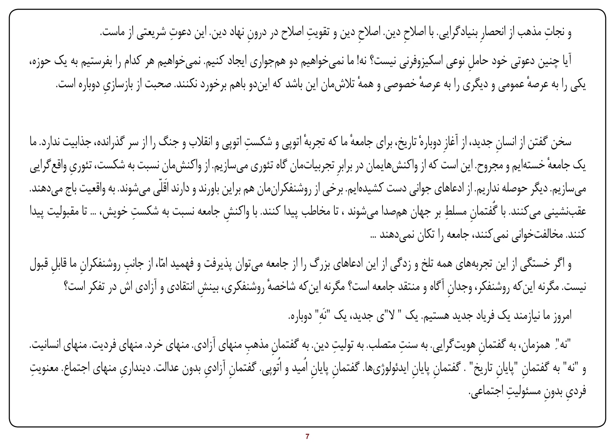 ‫ِ‬                                ‫ِ‬                                                           ‫ِ‬
                  ‫و نجات مذهب از انحصارِ بنیادگرایی. با اصالح دین. اصالح دین و تقویت اصالح در درون نهاد دین. این دعوت شریعتی از ماست.‬
                                                     ‫ِ‬                         ‫ِ‬          ‫ِ‬
‫آیا چنین دعوتی خود حامل نوعی اسکیزوفرنی نیست؟ نه! ما نمیخواهیم دو همجواری ایجاد کنیم. نمیخواهیم هر کدام را بفرستیم به یک حوزه،‬
                                                                                                       ‫ِ‬
                  ‫ِ‬
      ‫یکی را به عرصه عمومی و دیگری را به عرصه خصوصی و همه تالشمان این باشد که ایندو باهم برخورد نکنند. صحبت از بازسازی دوباره است.‬
                                                                               ‫ٔ‬            ‫ٔ‬                       ‫ٔ‬


                                                          ‫ِ‬
‫سخن گفتن از انسان جدید، از آغازِ دوبارهٔ تاریخ، برای جامعه ما که تجربه اتوپی و شکست اتوپی و انقالب و جنگ را از سر گذرانده، جذابیت ندارد. ما‬
                                                                       ‫ٔ‬           ‫ٔ‬                                      ‫ِ‬
           ‫ِ‬
‫یک جامعه خستهایم و مجروح. این است که از واکنشهایمان در برابرِ تجربیاتمان گاه تئوری میسازیم. از واکنشمان نسبت به شکست، تئوری واقعگرایی‬  ‫ٔ‬
‫میسازیم. دیگر حوصله نداریم. از ادعاهای جوانی دست کشیدهایم. برخی از روشنفکرانمان هم براین باورند و دارند اَقلّی میشوند. به واقعیت باج میدهند.‬
                           ‫ِ‬                                                                                 ‫ِ ِ‬
‫عقبنشینی میکنند. با گُفتمان مسلط بر جهان همصدا میشوند ، تا مخاطب پیدا کنند. با واکنش جامعه نسبت به شکست خویش، ... تا مقبولیت پیدا‬
                                                     ‫ِ‬
                                                                                         ‫کنند. مخالفتخوانی نمیکنند، جامعه را تکان نمیدهند ...‬
     ‫ِ‬       ‫ِ‬         ‫ِ‬
‫و اگر خستگی از این تجربههای همه تلخ و زدگی از این ادعاهای بزرگ را از جامعه میتوان پذیرفت و فهمید امّا، از جانب روشنفکران ما قابل قبول‬
        ‫نیست. مگرنه اینکه روشنفکر، وجدان آگاه و منتقد جامعه است؟ مگرنه اینکه شاخصه روشنفکری، بینش انتقادی و آزادی اش در تفکر است؟‬
                                            ‫ِ‬              ‫ٔ‬                                            ‫ِ‬
                                                             ‫امروز ما نیازمند یک فریاد جدید هستیم. یک " ال"ی جدید، یک "نَهِ" دوباره.‬
‫"نه"ِ همزمان، به گفتمان هویتگرایی. به سنت متصلب. به تولیت دین. به گفتمان مذهب منهای آزادی. منهای خرد. منهای فردیت. منهای انسانیت.‬
                                                    ‫ِ ِ‬                     ‫ِ‬              ‫ِ‬                ‫ِ‬
‫ِ‬
‫و "نه" به گفتمان "پایان تاریخ" . گفتمان پایان ایدئولوژیها. گفتمان پایان اُمید و اُتوپی. گفتمان آزادی بدون عدالت. دینداری منهای اجتماع. معنویت‬
                     ‫ِ‬                   ‫ِ ِ‬                          ‫ِ ِ‬                       ‫ِ ِ‬                   ‫ِ ِ‬
                                                                                                                         ‫ِ‬        ‫ِ ِ‬
                                                                                                               ‫فردی بدون مسئولیت اجتماعی.‬

‫‪Print‬‬    ‫‪search‬‬                                          ‫‪Prev‬‬        ‫7‬         ‫‪Next‬‬                               ‫‪Home‬‬        ‫‪Full‬‬       ‫‪Exit‬‬
 