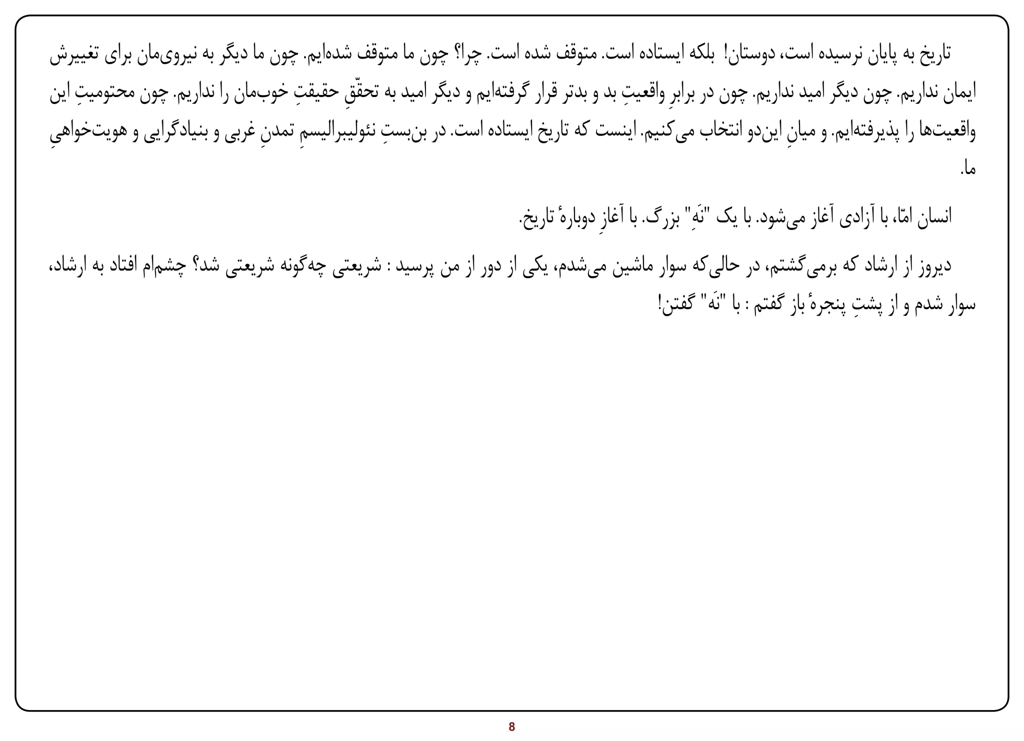 ‫تاریخ به پایان نرسیده است، دوستان! بلکه ایستاده است. متوقف شده است. چرا؟ چون ما متوقف شدهایم. چون ما دیگر به نیرویمان برای تغییرش‬
    ‫ِ‬                              ‫ِ‬                                                 ‫ِ‬
‫ایمان نداریم. چون دیگر امید نداریم. چون در برابرِ واقعیت بد و بدتر قرار گرفتهایم و دیگر امید به تحقّق حقیقت خوبمان را نداریم. چون محتومیت این‬
                                          ‫ِ‬
‫ِ‬                             ‫ِ ِ‬               ‫ِ‬
‫واقعیتها را پذیرفتهایم. و میان ایندو انتخاب میکنیم. اینست که تاریخ ایستاده است. در بنبست نئولیبرالیسم تمدن غربی و بنیادگرایی و هویتخواهی‬
                                                                                                                ‫ِ‬
                                                                                                                                          ‫ما.‬
                                                                         ‫انسان امّا، با آزادی آغاز میشود. با یک "نَهِ" بزرگ. با آغازِ دوبارهٔ تاریخ.‬
‫دیروز از ارشاد که برمیگشتم، در حالیکه سوار ماشین میشدم، یکی از دور از من پرسید : شریعتی چهگونه شریعتی شد؟ چشمام افتاد به ارشاد،‬
                                                                                                                      ‫ِ‬
                                                                                     ‫سوار شدم و از پشت پنجرهٔ باز گفتم : با "نَه" گفتن!‬




‫‪Print‬‬    ‫‪search‬‬                                          ‫‪Prev‬‬        ‫8‬            ‫‪Next‬‬                                    ‫‪Home‬‬         ‫‪Full‬‬            ‫‪Exit‬‬
 