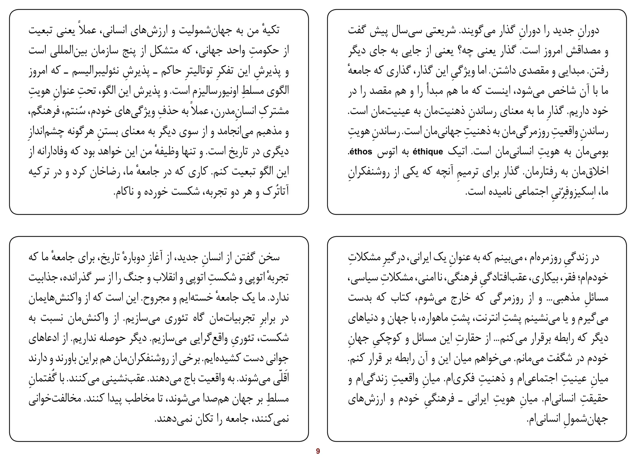‫تکیه من به جهانشمولیت و ارزشهای انسانی، عمالً یعنی تبعیت‬      ‫ٔ‬          ‫دوران جدید را دوران گذار میگویند. شریعتی سیسال پیش گفت‬
                                                                                                                    ‫ِ‬              ‫ِ‬
 ‫از حکومت واحد جهانی، که متشکل از پنج سازمان بینالمللی است‬‫ِ‬               ‫و مصداقش امروز است. گذار یعنی چه؟ یعنی از جایی به جای دیگر‬
 ‫و پذیرش این تفکرِ توتالیترِ حاکم ـ پذیرش نئولیبرالیسم ـ که امروز‬
                            ‫ِ‬                               ‫ِ‬             ‫رفتن. مبدایی و مقصدی داشتن. اما ویژگی این گذار، گذاری که جامعه‬
                                                                          ‫ٔ‬                        ‫ِ‬
  ‫ِ ِ‬           ‫ِ‬                                      ‫ِ‬
 ‫الگوی مسلط اونیورسالیزم است. و پذیرش این الگو، تحت عنوان هویت‬            ‫ما با آن شاخص میشود، اینست که ما هم مبدأ را و هم مقصد را در‬
                ‫ُ‬                      ‫ِ‬
 ‫مشترک انسانمدرن، عمالً به حذف ویژگیهای خودم، سنتم، فرهنگم،‬
                                                     ‫ِ‬        ‫ِ‬           ‫خود داریم. گذارِ ما به معنای رساندن ذهنیتمان به عینیتمان است.‬
                                                                                                         ‫ِ‬
‫و مذهبم میانجامد و از سوی دیگر به معنای بستن هرگونه چشماندازِ‬
                     ‫ِ‬                                                     ‫ِ ِ‬                         ‫ِ‬                   ‫ِ‬
                                                                          ‫رساندن واقعیت روزمرگیمان به ذهنیت جهانیمان است. رساندن هویت‬
                                                                                                                                    ‫ِ‬
 ‫دیگری در تاریخ است. و تنها وظیفه من این خواهد بود که وفادارانه از‬
                                     ‫ٔ‬                                                                                  ‫ِ‬
                                                                          ‫بومیمان به هویت انسانیمان است. اتیک ‪ éthique‬به اتوس ‪.éthos‬‬
 ‫این الگو تبعیت کنم. کاری که در جامعه ما، رضاخان کرد و در ترکیه‬
                                ‫ٔ‬                                         ‫اخالقمان به رفتارمان. گذار برای ترمیم آنچه که یکی از روشنفکران‬
                                                                          ‫ِ‬                          ‫ِ‬
                         ‫آتاتُرک و هر دو تجربه، شکست خورده و ناکام.‬                                    ‫ما، اِسکیزوفِرُنی اجتماعی نامیده است.‬
                                                                                                                           ‫ِ‬



‫سخن گفتن از انسان جدید، از آغازِ دوبارهٔ تاریخ، برای جامعه ما که‬
       ‫ٔ‬                                       ‫ِ‬                           ‫ِ‬
                                                                          ‫در زندگی روزمرهام ، میبینم که به عنوان یک ایرانی، درگیرِ مشکالت‬
                                                                                                    ‫ِ‬                             ‫ِ‬
                                                 ‫ِ‬
‫تجربه اتوپی و شکست اتوپی و انقالب و جنگ را از سر گذرانده، جذابیت‬
                                                              ‫ٔ‬                    ‫ِ‬
                                                                          ‫خودمام؛ فقر، بیکاری، عقبافتادگی فرهنگی، نا امنی، مشکالت سیاسی،‬
                                                                                                            ‫ِ‬
‫ندارد. ما یک جامعه خستهایم و مجروح. این است که از واکنشهایمان‬
                                                   ‫ٔ‬                      ‫مسائل مذهبی... و از روزمرگی که خارج میشوم، کتاب که بدست‬     ‫ِ‬
‫در برابرِ تجربیاتمان گاه تئوری میسازیم. از واکنشمان نسبت به‬                                           ‫ِ‬          ‫ِ‬
                                                                          ‫میگیرم و یا مینشینم پشت انترنت، پشت ماهواره، با جهان و دنیاهای‬
                                                       ‫ِ‬
‫شکست، تئوری واقعگرایی میسازیم. دیگر حوصله نداریم. از ادعاهای‬                                            ‫ِ‬
                                                                          ‫دیگر که رابطه برقرار میکنم... از حقارت این مسائل و کوچکی جهان‬
                                                                          ‫ِ‬      ‫ِ‬
‫جوانی دست کشیدهایم. برخی از روشنفکرانمان هم براین باورند و دارند‬          ‫خودم در شگفت میمانم. میخواهم میان این و آن رابطه بر قرار کنم.‬
‫اَقلّی میشوند. به واقعیت باج میدهند. عقبنشینی میکنند. با گُفتمان‬
‫ِ‬                                                                                     ‫ِ‬                     ‫ِ‬                    ‫ِ‬
                                                                          ‫میان عینیت اجتماعیام و ذهنیت فکریام. میان واقعیت زندگیام و‬
                                                                                              ‫ِ‬                                         ‫ِ‬
‫مسلط بر جهان همصدا میشوند، تا مخاطب پیدا کنند. مخالفتخوانی‬    ‫ِ‬                                                ‫ِ‬
                                                                          ‫حقیقت انسانیام. میان هویت ایرانی ـ فرهنگی خودم و ارزشهای‬
                                                                                               ‫ِ‬                     ‫ِ‬              ‫ِ‬
                                   ‫نمیکنند، جامعه را تکان نمیدهند.‬                                                     ‫جهانشمول انسانیام.‬
                                                                                                                                 ‫ِ‬

‫‪Print‬‬     ‫‪search‬‬                                            ‫‪Prev‬‬      ‫9‬    ‫‪Next‬‬                                 ‫‪Home‬‬        ‫‪Full‬‬        ‫‪Exit‬‬
 