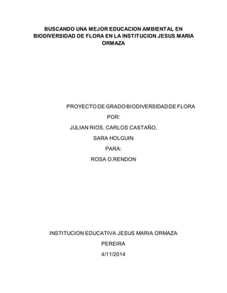 BUSCANDO UNA MEJOR EDUCACION AMBIENTAL EN 
BIODIVERSIDAD DE FLORA EN LA INSTITUCION JESUS MARIA 
ORMAZA 
PROYECTO DE GRADO BIODIVERSIDAD DE FLORA 
POR: 
JULIAN RIOS, CARLOS CASTAÑO, 
SARA HOLGUIN 
PARA: 
ROSA O.RENDON 
INSTITUCION EDUCATIVA JESUS MARIA ORMAZA 
PEREIRA 
4/11/2014 
 