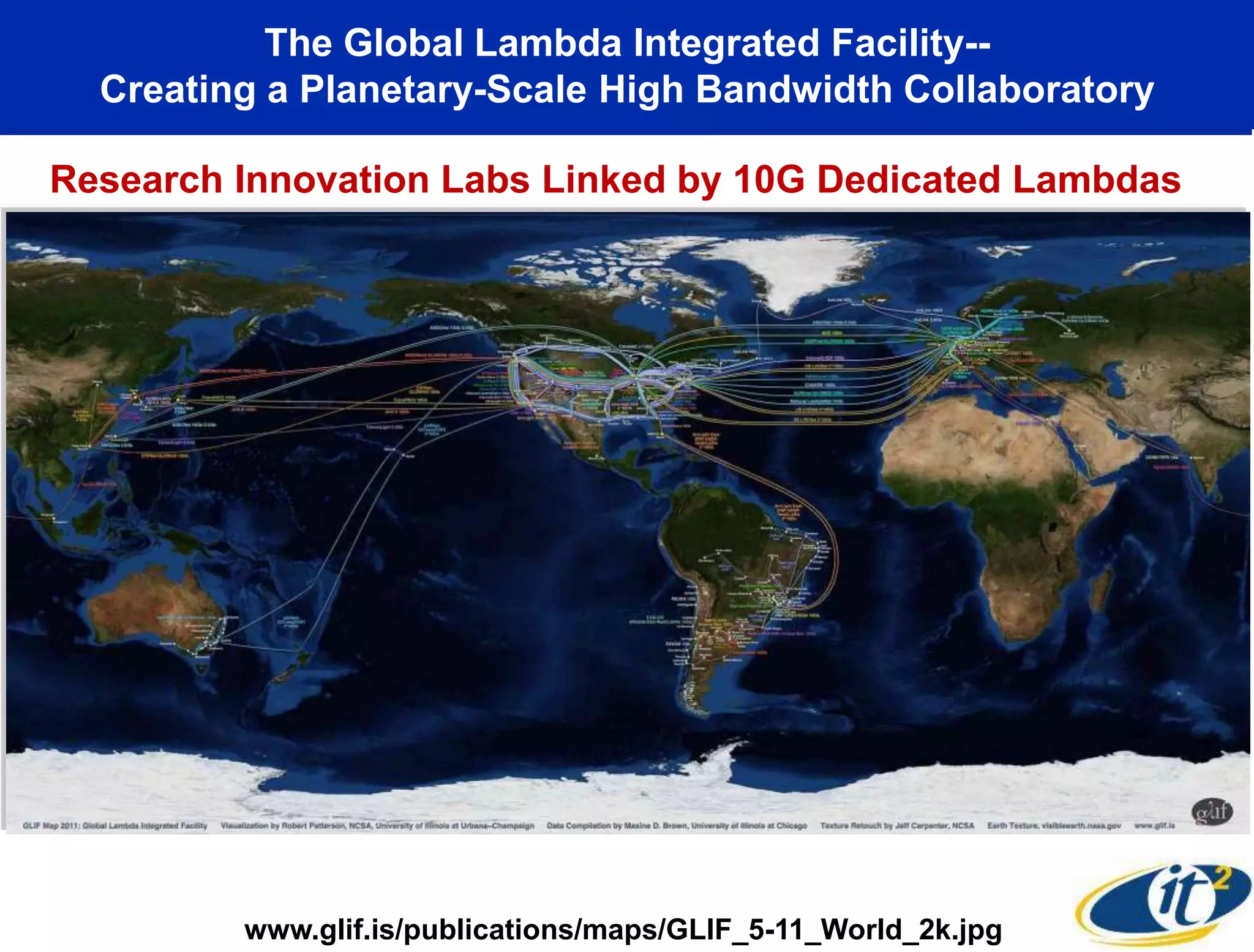 The Global Lambda Integrated Facility--
  Creating a Planetary-Scale High Bandwidth Collaboratory

Research Innovation Labs Linked by 10G Dedicated Lambdas




         www.glif.is/publications/maps/GLIF_5-11_World_2k.jpg
 
