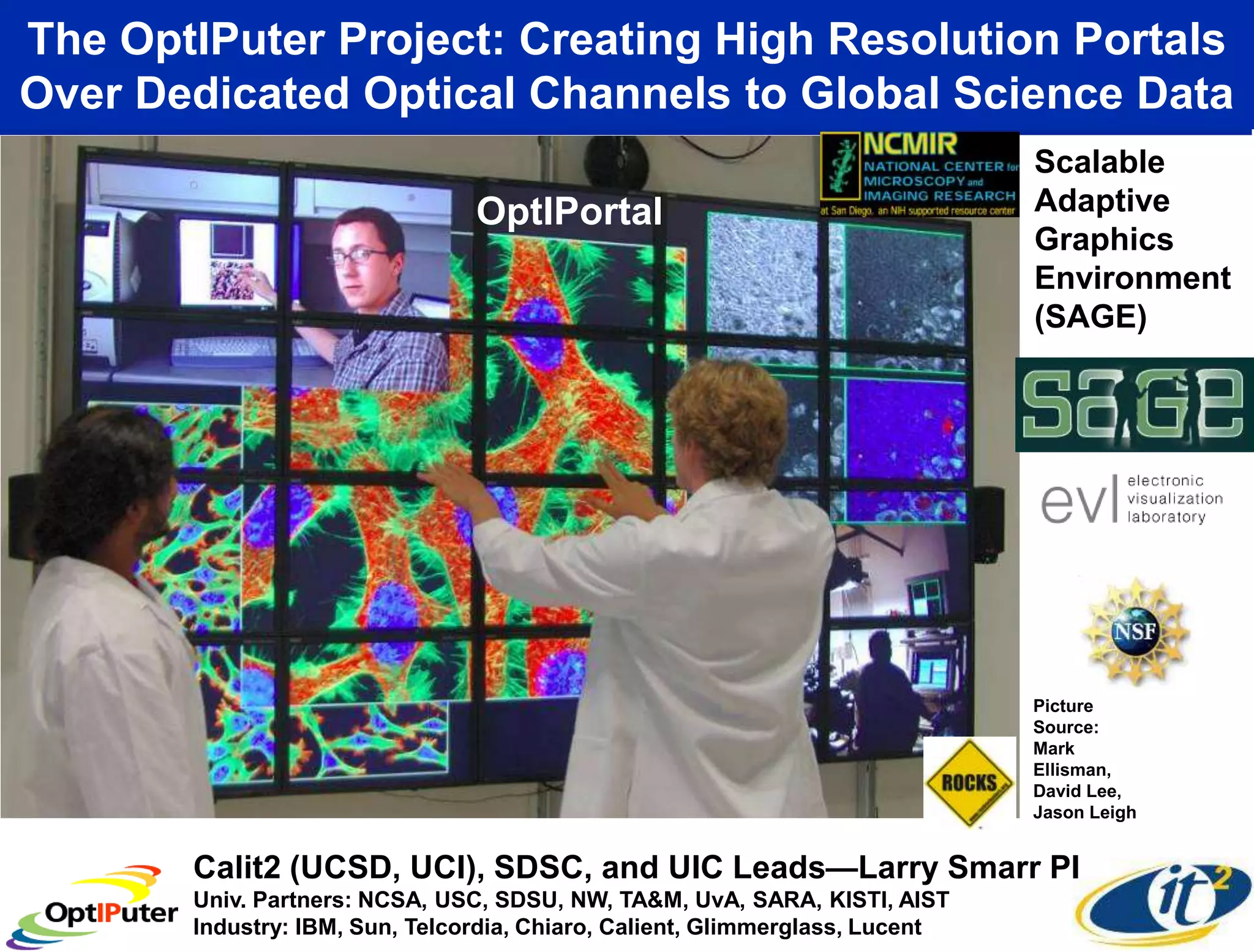 The OptIPuter Project: Creating High Resolution Portals
Over Dedicated Optical Channels to Global Science Data
                                                                              Scalable
                                OptIPortal                                    Adaptive
                                                                              Graphics
                                                                              Environment
                                                                              (SAGE)




                                                                              Picture
                                                                              Source:
                                                                              Mark
                                                                              Ellisman,
                                                                              David Lee,
                                                                              Jason Leigh


       Calit2 (UCSD, UCI), SDSC, and UIC Leads—Larry Smarr PI
       Univ. Partners: NCSA, USC, SDSU, NW, TA&M, UvA, SARA, KISTI, AIST
       Industry: IBM, Sun, Telcordia, Chiaro, Calient, Glimmerglass, Lucent
 