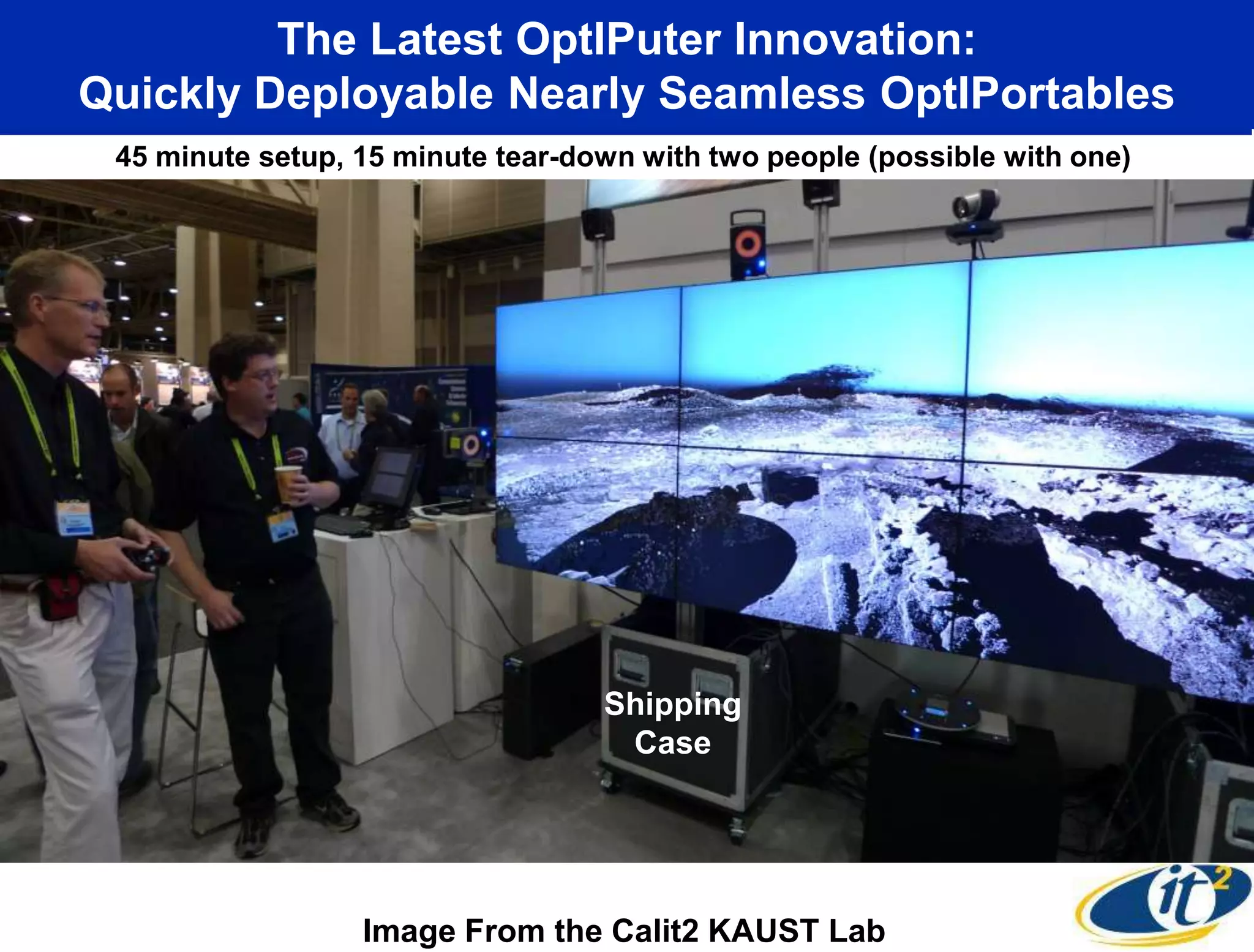 The Latest OptIPuter Innovation:
Quickly Deployable Nearly Seamless OptIPortables
 45 minute setup, 15 minute tear-down with two people (possible with one)




                                   Shipping
                                    Case




                  Image From the Calit2 KAUST Lab
 