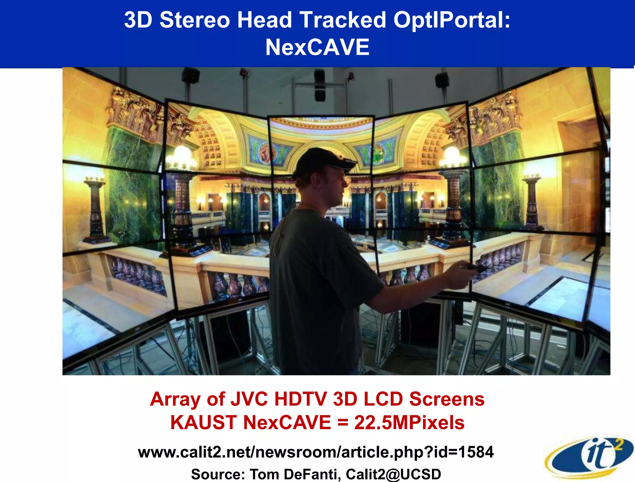 3D Stereo Head Tracked OptIPortal:
            NexCAVE




  Array of JVC HDTV 3D LCD Screens
    KAUST NexCAVE = 22.5MPixels
 www.calit2.net/newsroom/article.php?id=1584
       Source: Tom DeFanti, Calit2@UCSD
 