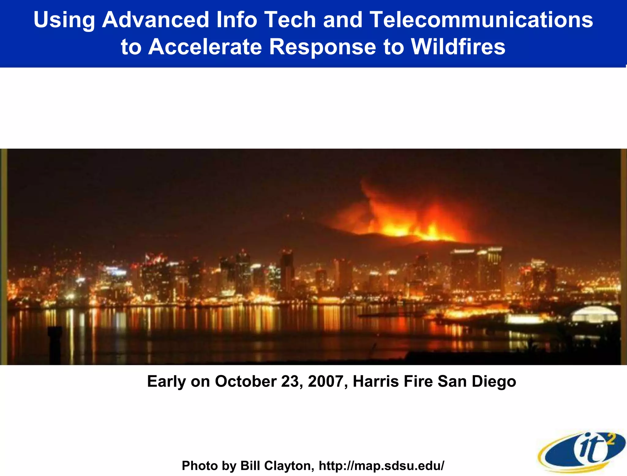 Using Advanced Info Tech and Telecommunications
       to Accelerate Response to Wildfires




         Early on October 23, 2007, Harris Fire San Diego




             Photo by Bill Clayton, http://map.sdsu.edu/
 