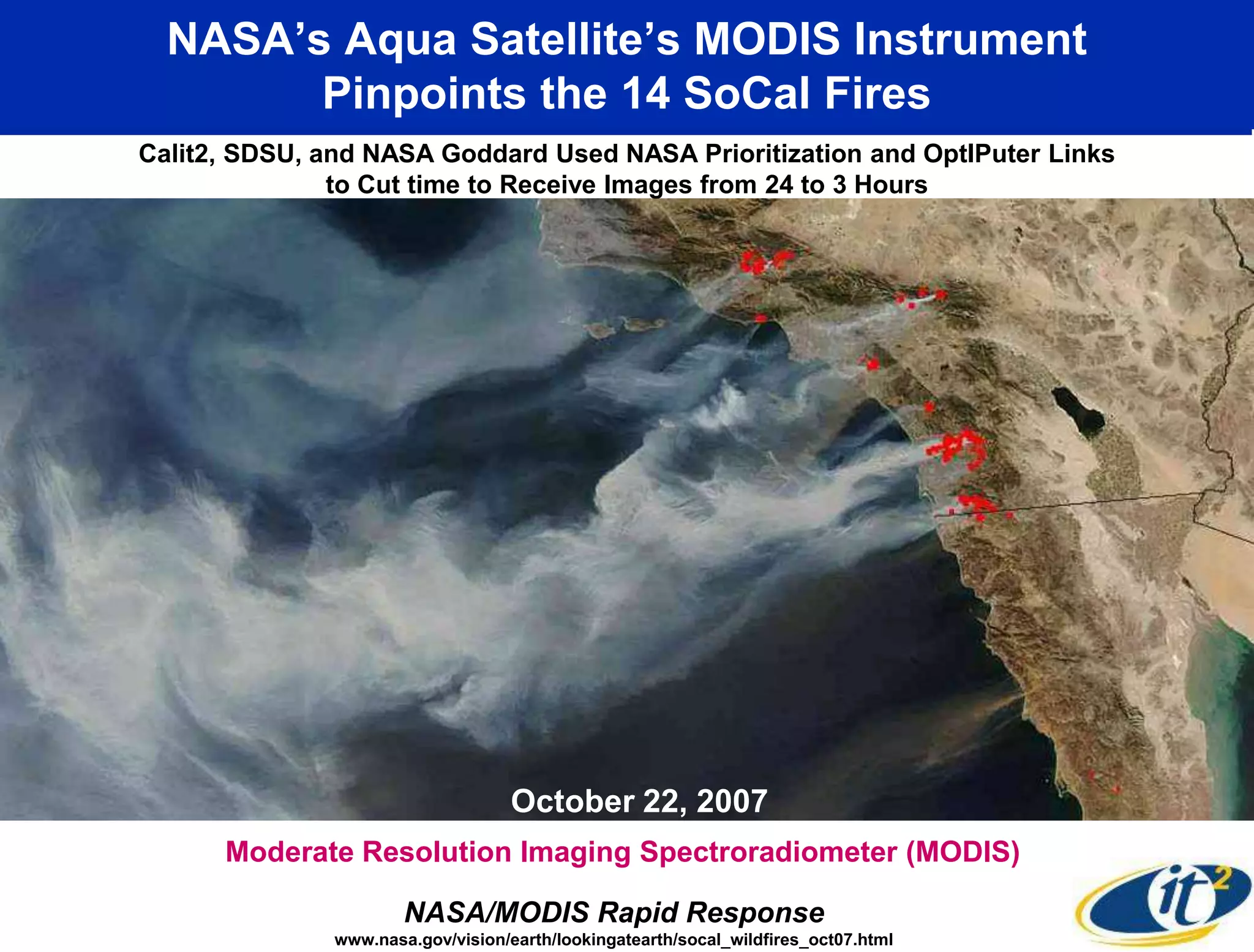 NASA’s Aqua Satellite’s MODIS Instrument
        Pinpoints the 14 SoCal Fires
Calit2, SDSU, and NASA Goddard Used NASA Prioritization and OptIPuter Links
               to Cut time to Receive Images from 24 to 3 Hours




                                    October 22, 2007
      Moderate Resolution Imaging Spectroradiometer (MODIS)

                       NASA/MODIS Rapid Response
               www.nasa.gov/vision/earth/lookingatearth/socal_wildfires_oct07.html
 
