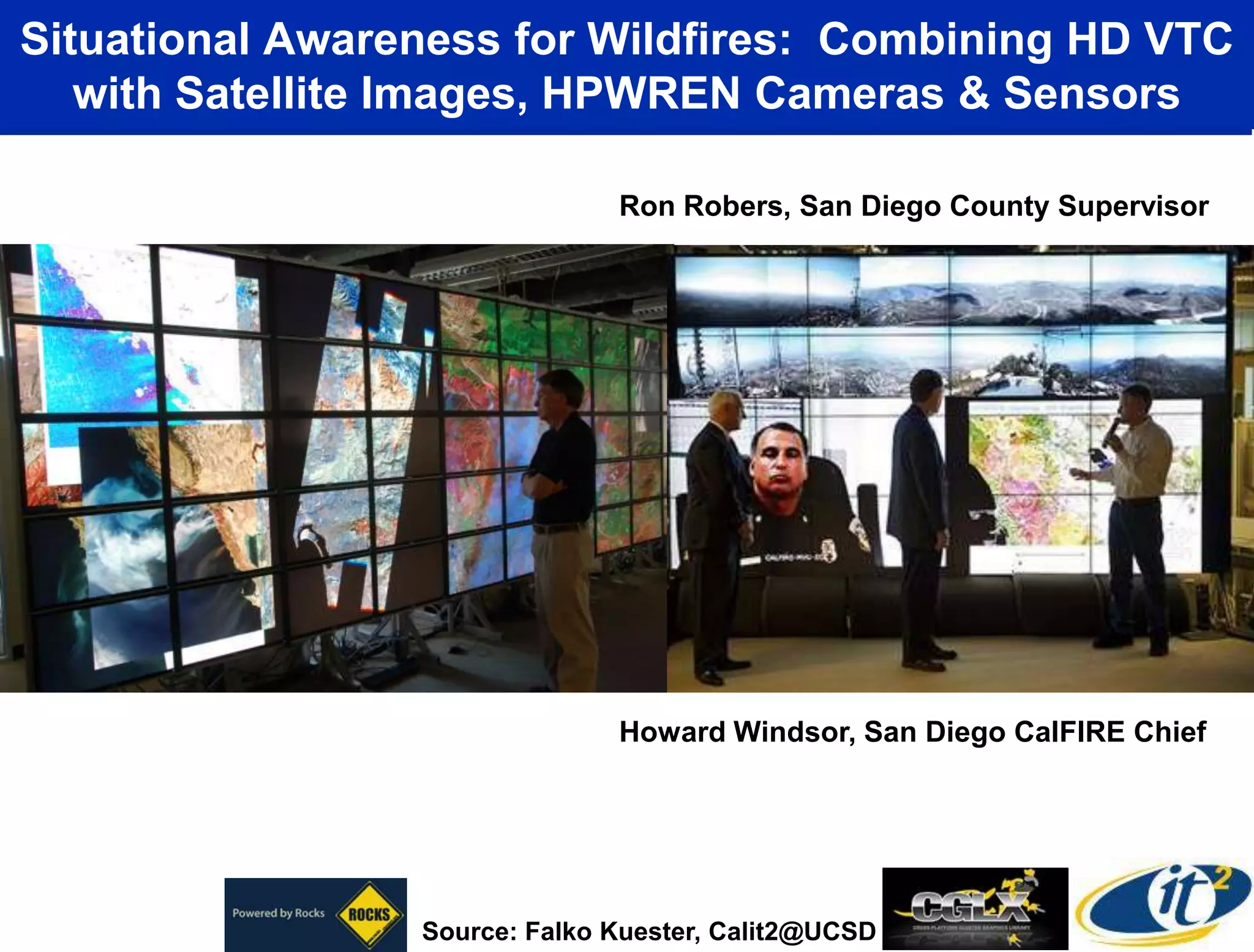 Situational Awareness for Wildfires: Combining HD VTC
   with Satellite Images, HPWREN Cameras & Sensors

                               Ron Robers, San Diego County Supervisor




                               Howard Windsor, San Diego CalFIRE Chief




                 Source: Falko Kuester, Calit2@UCSD
 