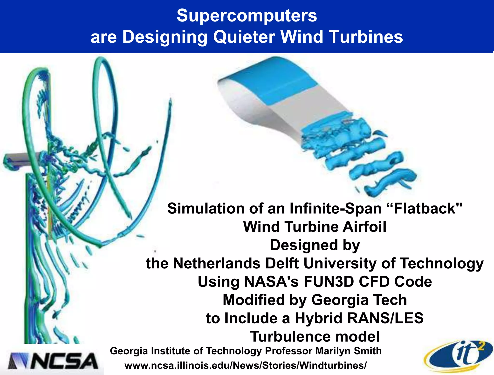 Supercomputers
are Designing Quieter Wind Turbines




            Simulation of an Infinite-Span ―Flatback"
                       Wind Turbine Airfoil
                          Designed by
         the Netherlands Delft University of Technology
                Using NASA's FUN3D CFD Code
                    Modified by Georgia Tech
                 to Include a Hybrid RANS/LES
                        Turbulence model
  Georgia Institute of Technology Professor Marilyn Smith
    www.ncsa.illinois.edu/News/Stories/Windturbines/
 