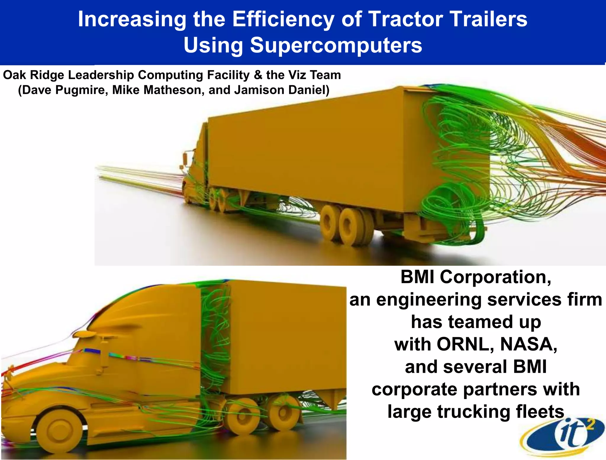 Increasing the Efficiency of Tractor Trailers
                     Using Supercomputers
Oak Ridge Leadership Computing Facility & the Viz Team
  (Dave Pugmire, Mike Matheson, and Jamison Daniel)




                                                               BMI Corporation,
                                                         an engineering services firm
                                                                has teamed up
                                                              with ORNL, NASA,
                                                               and several BMI
                                                           corporate partners with
                                                             large trucking fleets
 