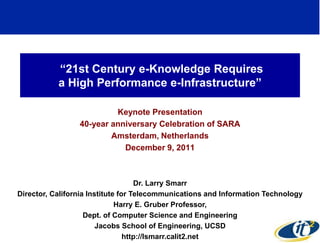 ―21st Century e-Knowledge Requires
           a High Performance e-Infrastructure‖

                          Keynote Presentation
                 40-year anniversary Celebration of SARA
                         Amsterdam, Netherlands
                            December 9, 2011



                                    Dr. Larry Smarr
Director, California Institute for Telecommunications and Information Technology
                              Harry E. Gruber Professor,
                    Dept. of Computer Science and Engineering
                        Jacobs School of Engineering, UCSD
                                                                             1
                                 http://lsmarr.calit2.net
 