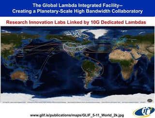 The Global Lambda Integrated Facility--
  Creating a Planetary-Scale High Bandwidth Collaboratory

Research Innovation Labs Linked by 10G Dedicated Lambdas




         www.glif.is/publications/maps/GLIF_5-11_World_2k.jpg
 