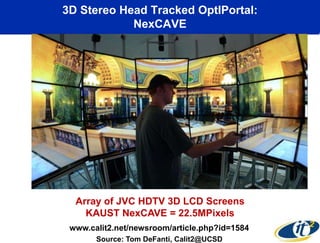 3D Stereo Head Tracked OptIPortal:
            NexCAVE




  Array of JVC HDTV 3D LCD Screens
    KAUST NexCAVE = 22.5MPixels
 www.calit2.net/newsroom/article.php?id=1584
       Source: Tom DeFanti, Calit2@UCSD
 