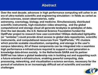 Abstract
Over the next decade, advances in high performance computing will usher in an
era of ultra-realistic scientific and engineering simulation-- in fields as varied as
climate sciences, ocean observatories, radio
astronomy, cosmology, biology, and medicine. Simultaneously, distributed
scientific instruments, high-resolution video streaming, and the global
computational and storage cloud all generate terabytes to petabytes of data.
Over the last decade, the U.S. National Science Foundation funded the
OptIPuter project to research how user-controlled 10Gbps dedicated lightpaths
(or ―lambdas‖) could provide direct access to global data repositories, scientific
instruments, and computational resources from ―OptIPortals,‖ PC clusters
which provide scalable visualization, computing, and storage in the user's
campus laboratory. All of these components can be integrated into a seamless
high performance e-infrastructure required to support a next generation e-
knowledge data-driven society. In the Netherlands SARA and its partner
SURFnet has taken a global leadership role in building out and supporting such
a future-oriented e-infrastructure, enabling powerful computing, data
processing, networking, and visualization e-science services, necessary for the
pursuit of solutions to an increasingly difficult set of scientific and societal
challenges
 