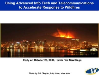 Using Advanced Info Tech and Telecommunications
       to Accelerate Response to Wildfires




         Early on October 23, 2007, Harris Fire San Diego




             Photo by Bill Clayton, http://map.sdsu.edu/
 