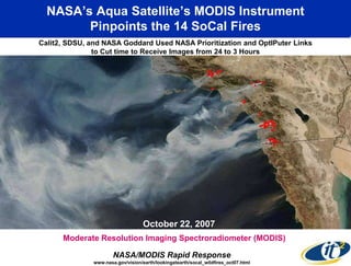 NASA’s Aqua Satellite’s MODIS Instrument
        Pinpoints the 14 SoCal Fires
Calit2, SDSU, and NASA Goddard Used NASA Prioritization and OptIPuter Links
               to Cut time to Receive Images from 24 to 3 Hours




                                    October 22, 2007
      Moderate Resolution Imaging Spectroradiometer (MODIS)

                       NASA/MODIS Rapid Response
               www.nasa.gov/vision/earth/lookingatearth/socal_wildfires_oct07.html
 