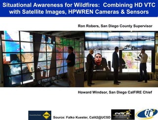 Situational Awareness for Wildfires: Combining HD VTC
   with Satellite Images, HPWREN Cameras & Sensors

                               Ron Robers, San Diego County Supervisor




                               Howard Windsor, San Diego CalFIRE Chief




                 Source: Falko Kuester, Calit2@UCSD
 