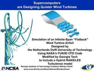Supercomputers
are Designing Quieter Wind Turbines




            Simulation of an Infinite-Span ―Flatback"
                       Wind Turbine Airfoil
                          Designed by
         the Netherlands Delft University of Technology
                Using NASA's FUN3D CFD Code
                    Modified by Georgia Tech
                 to Include a Hybrid RANS/LES
                        Turbulence model
  Georgia Institute of Technology Professor Marilyn Smith
    www.ncsa.illinois.edu/News/Stories/Windturbines/
 