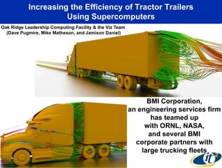 Increasing the Efficiency of Tractor Trailers
                     Using Supercomputers
Oak Ridge Leadership Computing Facility & the Viz Team
  (Dave Pugmire, Mike Matheson, and Jamison Daniel)




                                                               BMI Corporation,
                                                         an engineering services firm
                                                                has teamed up
                                                              with ORNL, NASA,
                                                               and several BMI
                                                           corporate partners with
                                                             large trucking fleets
 