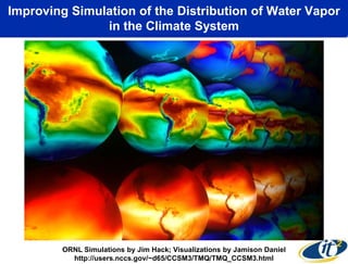 Improving Simulation of the Distribution of Water Vapor
               in the Climate System




        ORNL Simulations by Jim Hack; Visualizations by Jamison Daniel
          http://users.nccs.gov/~d65/CCSM3/TMQ/TMQ_CCSM3.html
 