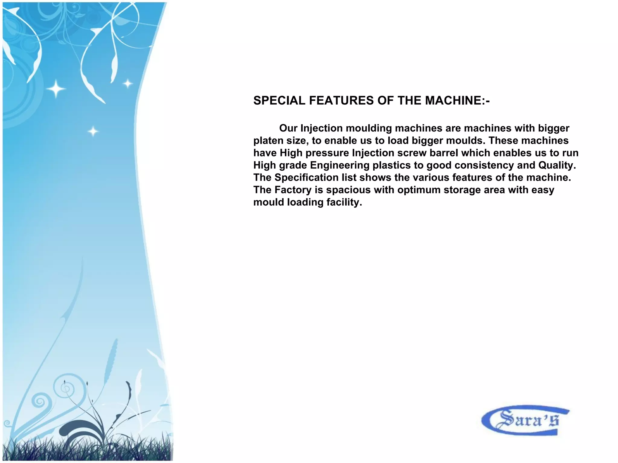 SPECIAL FEATURES OF THE MACHINE:- Our Injection moulding machines are machines with bigger platen size, to enable us to load bigger moulds. These machines have High pressure Injection screw barrel which enables us to run High grade Engineering plastics to good consistency and Quality. The Specification list shows the various features of the machine. The Factory is spacious with optimum storage area with easy mould loading facility. 