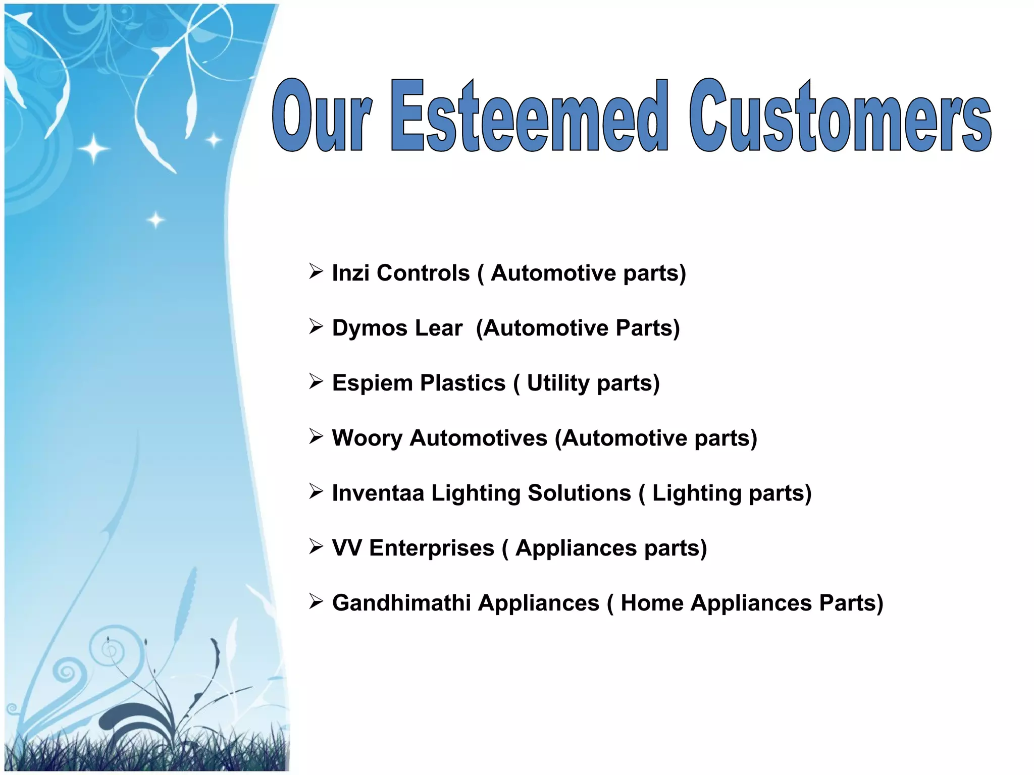 Our Esteemed Customers Inzi Controls ( Automotive parts) Dymos Lear  (Automotive Parts) Espiem Plastics ( Utility parts) Woory Automotives (Automotive parts) Inventaa Lighting Solutions ( Lighting parts) VV Enterprises ( Appliances parts) Gandhimathi Appliances ( Home Appliances Parts) 