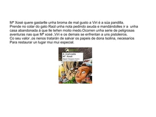 Mª Xosé quere gastarlle unha broma de mal gusto a Viri é a súa pandilla. Prende no colar do gato Raúl unha nota pedindo axuda e mandándolles ir a  unha  casa abandonada á que lle teñen moito medo.Ocorren unha serie de peligrosas aventuras nas que Mª xosé ,Viri e os demais se enfrentan a uns pistoleiros. Co seu valor ,os nenos tratarán de salvar os papeis de dona Isolina, necesarios  Para restaurar un lugar mui mui especial. 
