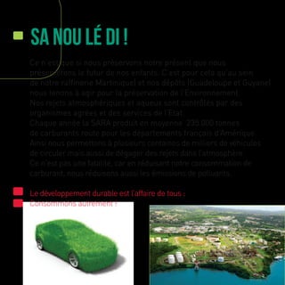 Sa nou lé di !
Ce n’est que si nous préservons notre présent que nous
préserverons le futur de nos enfants. C’est pour cela qu’au sein
de notre raffinerie Martinique) et nos dépôts (Guadeloupe et Guyane)
nous tenons à agir pour la préservation de l’Environnement.
Nos rejets atmosphériques et aqueux sont contrôlés par des
organismes agrées et des services de l’Etat.
Chaque année la SARA produit en moyenne 235.000 tonnes
de carburants route pour les départements français d’Amérique.
Ainsi nous permettons à plusieurs centaines de milliers de véhicules
de circuler mais aussi de dégager des rejets dans l’atmosphère.
Ce n’est pas une fatalité, car en réduisant notre consommation de
carburant, nous réduisons aussi les émissions de polluants.
Le développement durable est l’affaire de tous :
Consommons autrement !
 