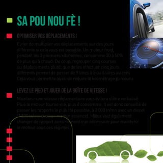 Sa Pou Nou Fè !
Optimiser vos déplacements !
Eviter de multiplier vos déplacements sur des jours
différents si cela vous est possible. Un moteur froid,
pendant les 3 premiers kilomètres, consomme 30 à 50%
de plus qu’à chaud. Du coup, regrouper cinq courses
ou déplacements plutôt que de les effectuer cinq jours
différents permet de passer de 9 litres à 5 ou 6 litres au cent.
Cela vous permettra aussi de réduire le kilométrage parcouru.
Levez le pied et jouer de la boîte de vitesse !
Maintenir une vitesse réglementaire vous évitera d’être verbalisé.
Plus le moteur tourne vite, plus il consomme. Il est donc conseillé de
passer les rapports le plus tôt possible, à 2 000 tr/mn avec un diesel
(2 500 tr/mn avec un moteur essence). Mieux vaut également
changer de rapport aussi souvent que nécessaire pour maintenir
le moteur sous ces régimes.
 