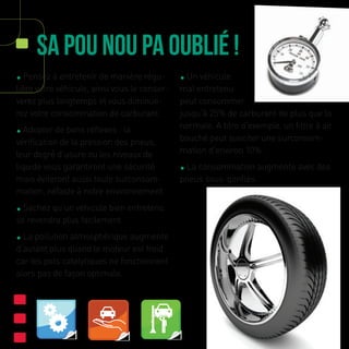 Sa Pou Nou Pa Oublié !
• Pensez à entretenir de manière régu-
lière votre véhicule, ainsi vous le conser-
verez plus longtemps et vous diminue-
rez votre consommation de carburant.
• Adopter de bons réflexes : la
vérification de la pression des pneus,
leur degré d’usure ou les niveaux de
liquide vous garantiront une sécurité
mais éviteront aussi toute surconsom-
mation, néfaste à notre environnement.
• Sachez qu’un véhicule bien entretenu
se revendra plus facilement.
• La pollution atmosphérique augmente
d’autant plus quand le moteur est froid
car les pots catalytiques ne fonctionnent
alors pas de façon optimale.
• Un véhicule
mal entretenu
peut consommer
jusqu’à 25% de carburant de plus que la
normale. A titre d’exemple, un filtre à air
bouché peut susciter une surconsom-
mation d’environ 10%.
• La consommation augmente avec des
pneus sous-gonflés.
 