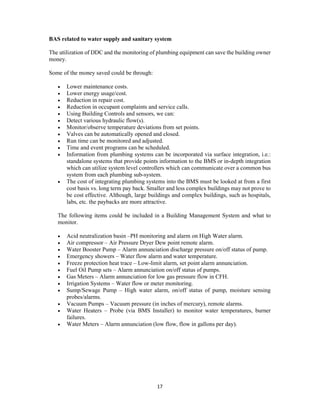 17
BAS related to water supply and sanitary system
The utilization of DDC and the monitoring of plumbing equipment can save the building owner
money.
Some of the money saved could be through:
 Lower maintenance costs.
 Lower energy usage/cost.
 Reduction in repair cost.
 Reduction in occupant complaints and service calls.
 Using Building Controls and sensors, we can:
 Detect various hydraulic flow(s).
 Monitor/observe temperature deviations from set points.
 Valves can be automatically opened and closed.
 Run time can be monitored and adjusted.
 Time and event programs can be scheduled.
 Information from plumbing systems can be incorporated via surface integration, i.e.:
standalone systems that provide points information to the BMS or in-depth integration
which can utilize system level controllers which can communicate over a common bus
system from each plumbing sub-system.
 The cost of integrating plumbing systems into the BMS must be looked at from a first
cost basis vs. long term pay back. Smaller and less complex buildings may not prove to
be cost effective. Although, large buildings and complex buildings, such as hospitals,
labs, etc. the paybacks are more attractive.
The following items could be included in a Building Management System and what to
monitor.
 Acid neutralization basin –PH monitoring and alarm on High Water alarm.
 Air compressor – Air Pressure Dryer Dew point remote alarm.
 Water Booster Pump – Alarm annunciation discharge pressure on/off status of pump.
 Emergency showers – Water flow alarm and water temperature.
 Freeze protection heat trace – Low-limit alarm, set point alarm annunciation.
 Fuel Oil Pump sets – Alarm annunciation on/off status of pumps.
 Gas Meters – Alarm annunciation for low gas pressure flow in CFH.
 Irrigation Systems – Water flow or meter monitoring.
 Sump/Sewage Pump – High water alarm, on/off status of pump, moisture sensing
probes/alarms.
 Vacuum Pumps – Vacuum pressure (in inches of mercury), remote alarms.
 Water Heaters – Probe (via BMS Installer) to monitor water temperatures, burner
failures.
 Water Meters – Alarm annunciation (low flow, flow in gallons per day).
 